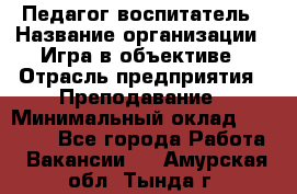 Педагог-воспитатель › Название организации ­ Игра в объективе › Отрасль предприятия ­ Преподавание › Минимальный оклад ­ 15 000 - Все города Работа » Вакансии   . Амурская обл.,Тында г.